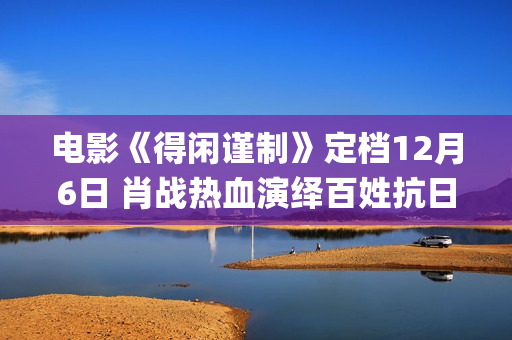 电影《得闲谨制》定档12月6日 肖战热血演绎百姓抗日为家而战(电影《得闲谨制》片尾曲歌词)
