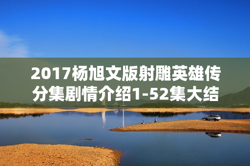 2017杨旭文版射雕英雄传分集剧情介绍1-52集大结局