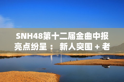 SNH48第十二届金曲中报亮点纷呈 ： 新人突围 + 老将逆袭 席位争夺白热化(snh48第五届金曲排名)