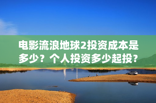 电影流浪地球2投资成本是多少？个人投资多少起投？投资收益多少？(电影流浪地球2影评)