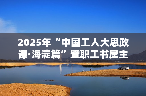 2025年“中国工人大思政课·海淀篇”暨职工书屋主题阅读交流活动成功举办