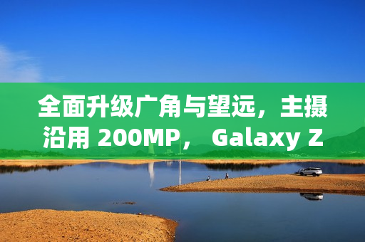 全面升级广角与望远，主摄沿用 200MP， Galaxy Z Fold8 相机规格流出!