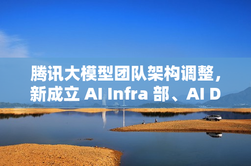 腾讯大模型团队架构调整，新成立 AI Infra 部、AI Data 部、数据计算平台部