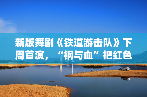 新版舞剧《铁道游击队》下周首演，“钢与血”把红色浪漫发挥到极致(新版舞剧《铁道游击队》)
