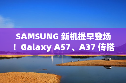 SAMSUNG 新机提早登场！Galaxy A57、A37 传搭载新 Exynos 晶片、A07 5G 即将上市