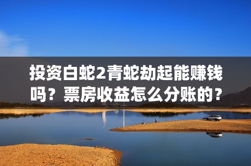 投资白蛇2青蛇劫起能赚钱吗？票房收益怎么分账的？(白蛇2投资商有哪些)