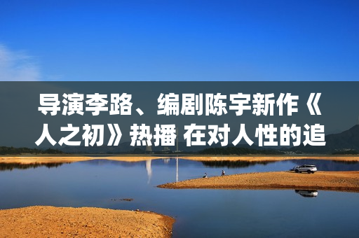 导演李路、编剧陈宇新作《人之初》热播 在对人性的追问里，发现端详亲情的新角度(导演李璐百科)