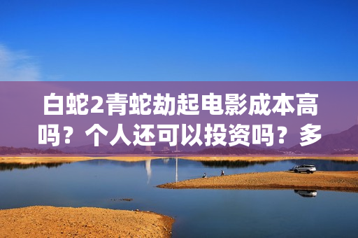 白蛇2青蛇劫起电影成本高吗？个人还可以投资吗？多少起投呢？(白蛇2青蛇劫起免费观看完整版普通话)