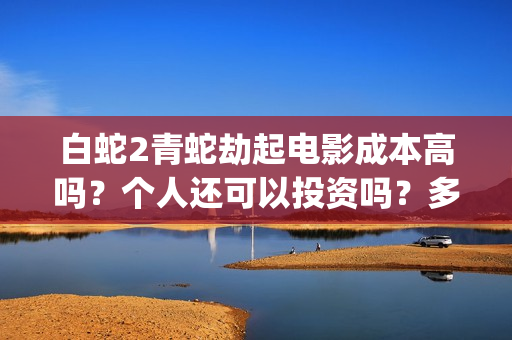 白蛇2青蛇劫起电影成本高吗？个人还可以投资吗？多少起投呢？(白蛇2青蛇劫起最后小白回来了吗)