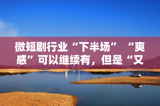 微短剧行业“下半场” “爽感”可以继续有，但是“又土又low”的帽子也要摘