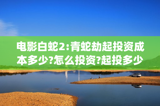 电影白蛇2:青蛇劫起投资成本多少?怎么投资?起投多少?(电影白蛇2:青蛇演员表)
