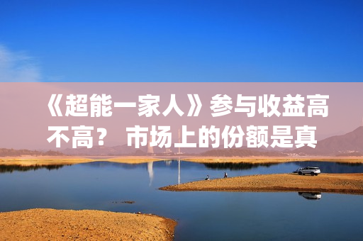 《超能一家人》参与收益高不高？ 市场上的份额是真的吗？(超能一家人结局)