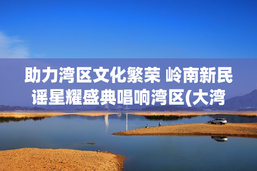 助力湾区文化繁荣 岭南新民谣星耀盛典唱响湾区(大湾区文化交流促进中心)