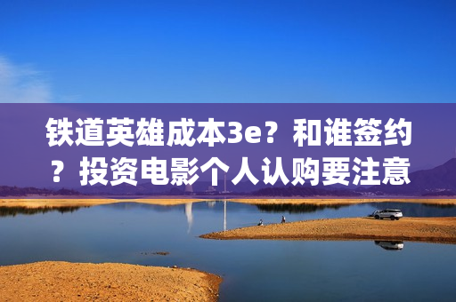 铁道英雄成本3e？和谁签约？投资电影个人认购要注意什么？(铁道英雄撤档了吗)