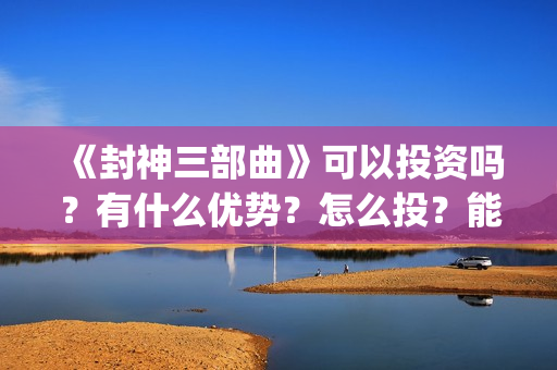 《封神三部曲》可以投资吗？有什么优势？怎么投？能回本？能赚钱吗？(封神三部曲于适:《封神三部曲》公布演员阵容)