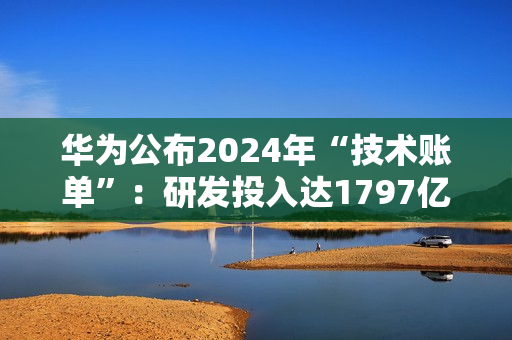 华为公布2024年“技术账单”：研发投入达1797亿，专利许可收入6.3亿美元