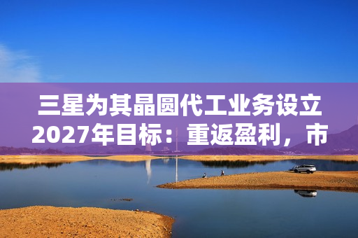 三星为其晶圆代工业务设立2027年目标：重返盈利，市占率达20%