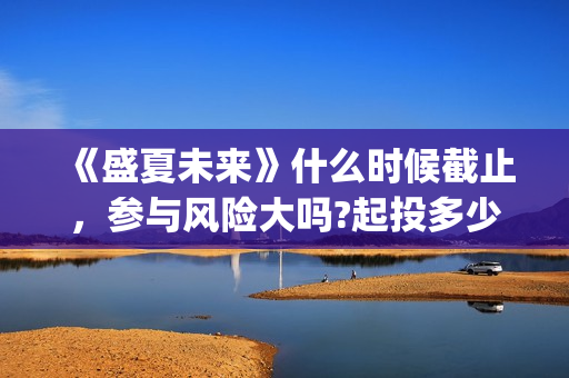 《盛夏未来》什么时候截止，参与风险大吗?起投多少?(盛夏未来ing)