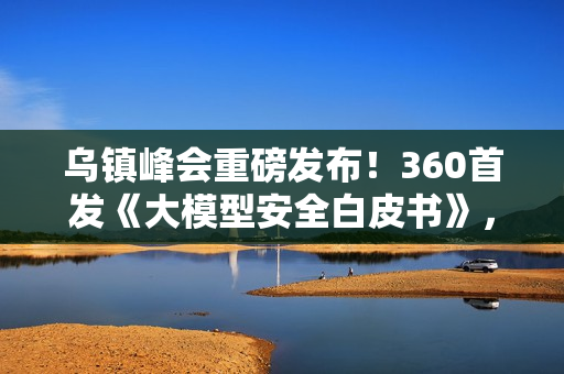 乌镇峰会重磅发布！360首发《大模型安全白皮书》，首提“全链路AI安全防线”应对智能时代新威胁