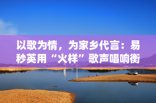 以歌为情，为家乡代言：易秒英用“火样”歌声唱响衡阳新韵(以歌为名)