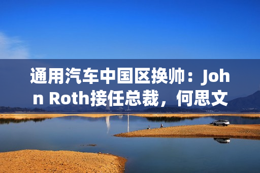 通用汽车中国区换帅：John Roth接任总裁，何思文转战全球出口业务