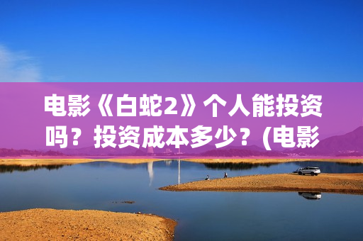 电影《白蛇2》个人能投资吗？投资成本多少？(电影《白蛇2》剧情介绍)
