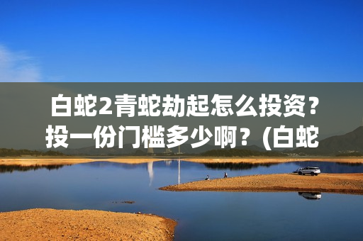  白蛇2青蛇劫起怎么投资？投一份门槛多少啊？(白蛇2青蛇劫起演员表)