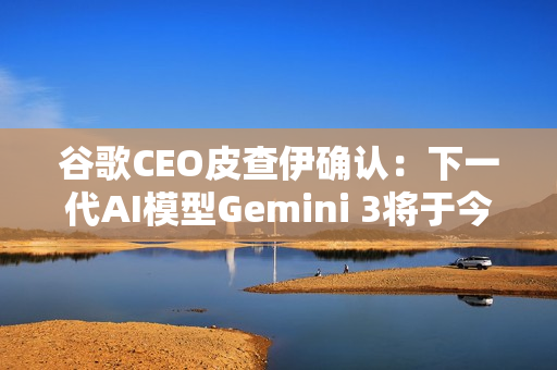 谷歌CEO皮查伊确认：下一代AI模型Gemini 3将于今年发布