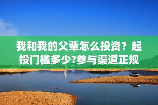 我和我的父辈怎么投资？起投门槛多少?参与渠道正规吗?(我和我的父辈一般)