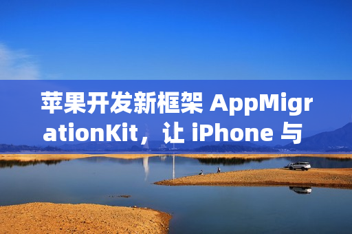 苹果开发新框架 AppMigrationKit，让 iPhone 与 Android 数据自由迁移