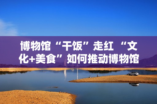 博物馆“干饭”走红 “文化+美食”如何推动博物馆创新转型？