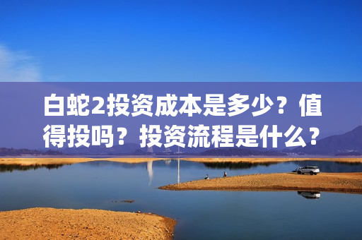 白蛇2投资成本是多少？值得投吗？投资流程是什么？(白蛇2亏损)