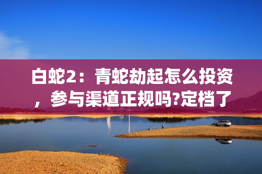 白蛇2：青蛇劫起怎么投资，参与渠道正规吗?定档了吗?(白蛇2:青蛇劫起 1)