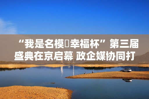 “我是名模・幸福杯”第三届盛典在京启幕 政企媒协同打造银龄健康时尚新标杆