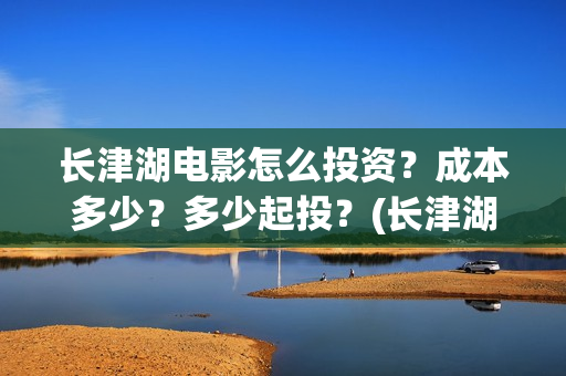 长津湖电影怎么投资？成本多少？多少起投？(长津湖电影观众口碑视频)