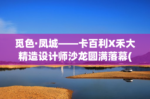 觅色·凤城——卡百利X禾大精造设计师沙龙圆满落幕(觅色主题养生馆怎么样)