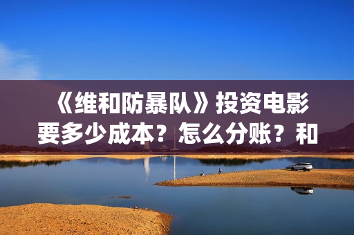  《维和防暴队》投资电影要多少成本？怎么分账？和哪个公司对接？ (维和防暴队豆瓣)