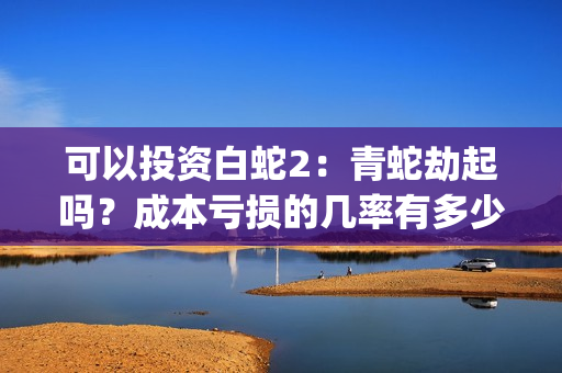 可以投资白蛇2：青蛇劫起吗？成本亏损的几率有多少？(白蛇2赚钱吗)