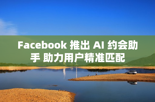 Facebook 推出 AI 约会助手 助力用户精准匹配