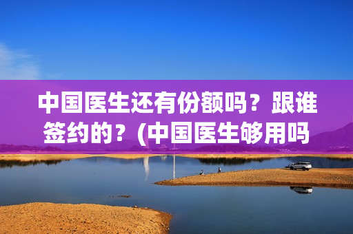 中国医生还有份额吗？跟谁签约的？(中国医生够用吗)