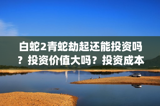 白蛇2青蛇劫起还能投资吗？投资价值大吗？投资成本多少？(白蛇2青蛇劫起上映时间)