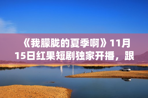  《我朦胧的夏季啊》11月15日红果短剧独家开播，跟着短剧打卡徽风皖韵(朦朦胧胧的我)