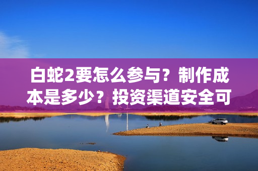 白蛇2要怎么参与？制作成本是多少？投资渠道安全可靠吗？(白蛇2怎样)