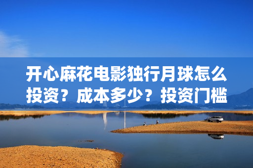 开心麻花电影独行月球怎么投资？成本多少？投资门槛多少？(开心麻花电影所有)