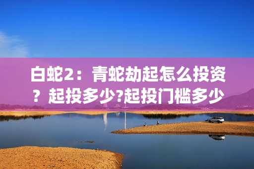 白蛇2：青蛇劫起怎么投资？起投多少?起投门槛多少?(白蛇2:青蛇劫起简介)