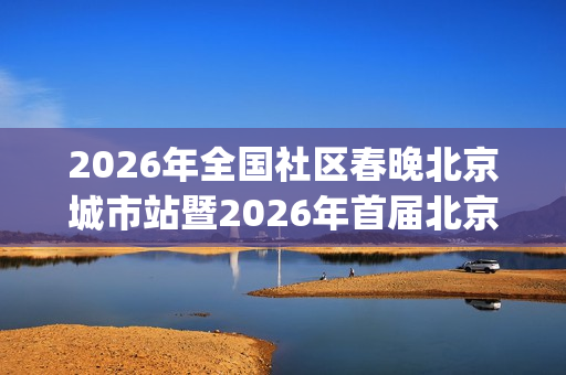 2026年全国社区春晚北京城市站暨2026年首届北京社区春晚全面启动(2026年全国社区春晚海选落幕)