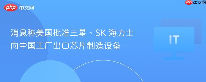 消息称美国批准三星、SK 海力士向中国工厂出口芯片制造设备