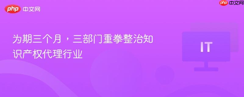 为期三个月，三部门重拳整治知识产权代理行业