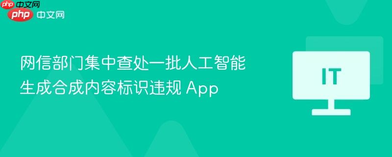 网信部门集中查处一批人工智能生成合成内容标识违规 App