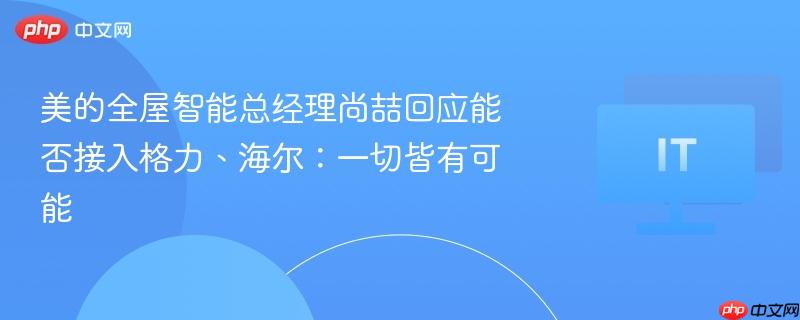 美的全屋智能总经理尚喆回应能否接入格力、海尔：一切皆有可能
